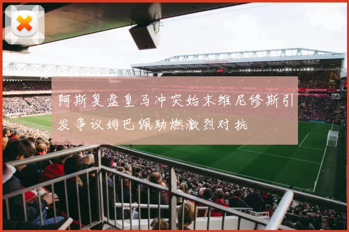 阿斯复盘皇马冲突始末维尼修斯引发争议姆巴佩助燃激烈对抗