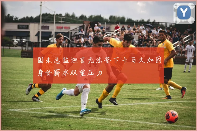 国米总监坦言无法签下卡马文加因身价薪水双重压力