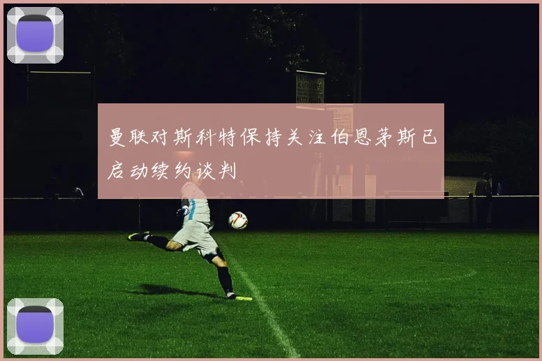 曼联对斯科特保持关注伯恩茅斯已启动续约谈判