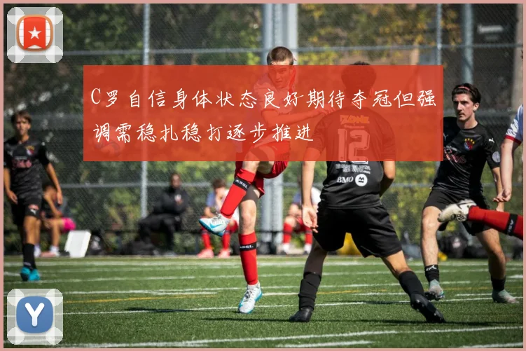 C罗自信身体状态良好期待夺冠但强调需稳扎稳打逐步推进