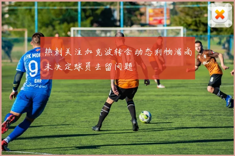 热刺关注加克波转会动态利物浦尚未决定球员去留问题
