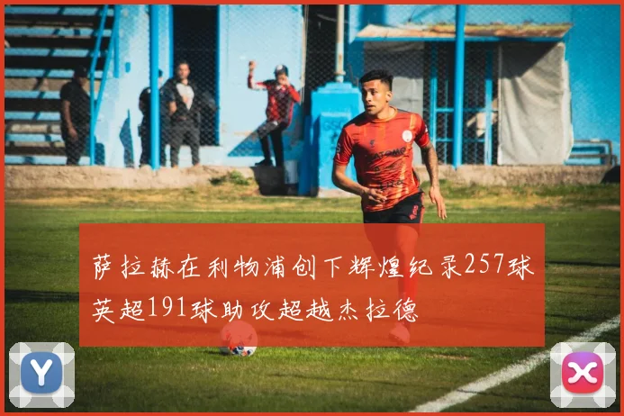 萨拉赫在利物浦创下辉煌纪录257球英超191球助攻超越杰拉德