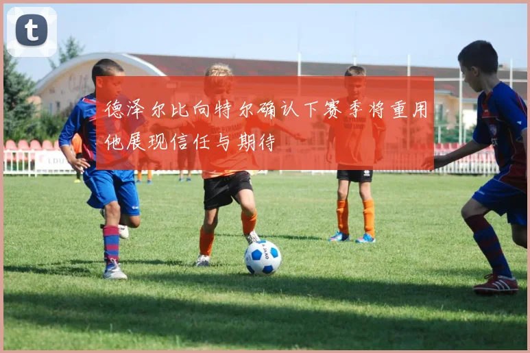 德泽尔比向特尔确认下赛季将重用他展现信任与期待