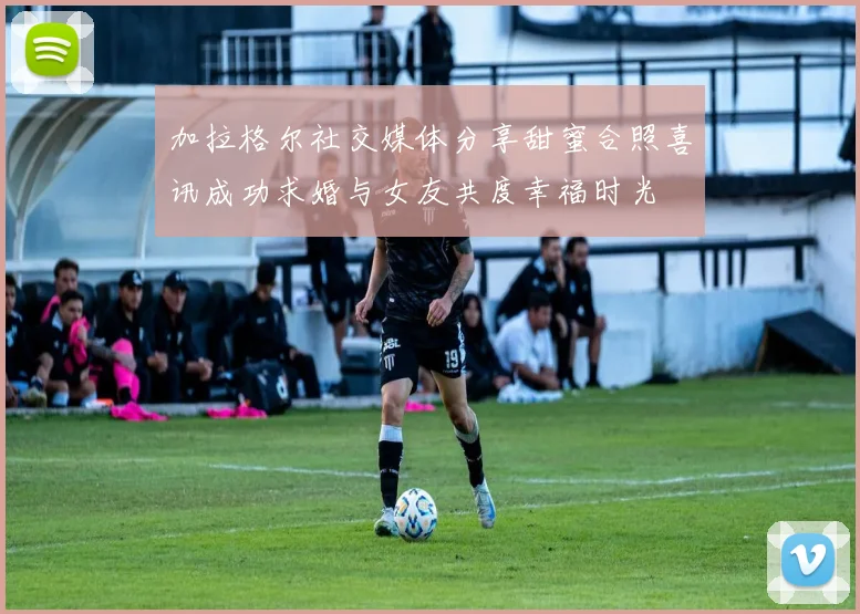 加拉格尔社交媒体分享甜蜜合照喜讯成功求婚与女友共度幸福时光