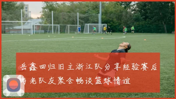 岳鑫回归旧主浙江队分享经验赛后与老队友聚会畅谈篮球情谊