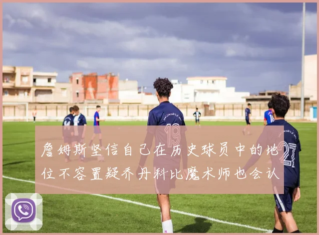 詹姆斯坚信自己在历史球员中的地位不容置疑乔丹科比魔术师也会认同