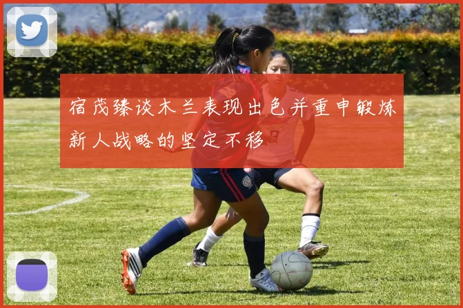宿茂臻谈木兰表现出色并重申锻炼新人战略的坚定不移