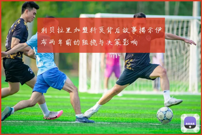 利贝拉里加盟科莫背后故事揭示伊布两年前的阻挠与决策影响