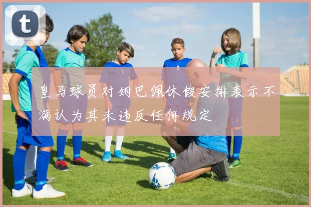 皇马球员对姆巴佩休假安排表示不满认为其未违反任何规定